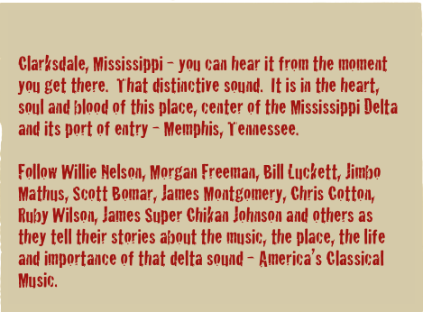 

Clarksdale, Mississippi - you can hear it from the moment you get there.  That distinctive sound.  It is in the heart, soul and blood of this place, center of the Mississippi Delta and its port of entry - Memphis, Tennessee.

Follow Willie Nelson, Morgan Freeman, Bill Luckett, Jimbo Mathus, Scott Bomar, James Montgomery, Chris Cotton, Ruby Wilson, James Super Chikan Johnson and others as they tell their stories about the music, the place, the life and importance of that delta sound - America’s Classical Music.
